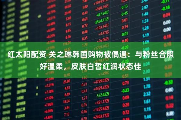 红太阳配资 关之琳韩国购物被偶遇：与粉丝合照好温柔，皮肤白皙红润状态佳