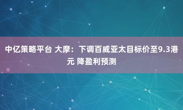中亿策略平台 大摩：下调百威亚太目标价至9.3港元 降盈利预测