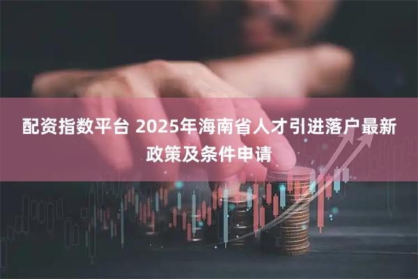 配资指数平台 2025年海南省人才引进落户最新政策及条件申请