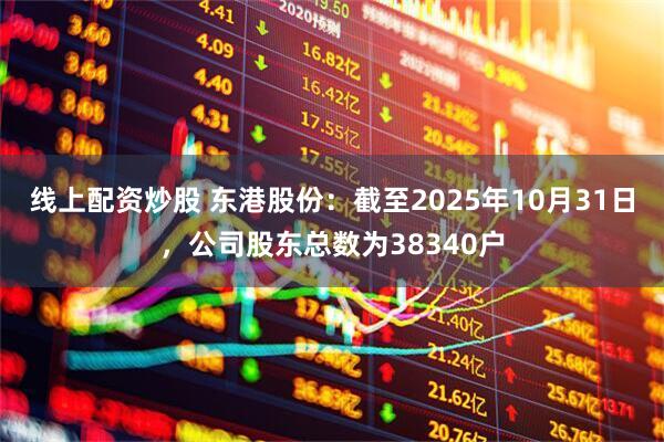 线上配资炒股 东港股份：截至2025年10月31日，公司股东总数为38340户