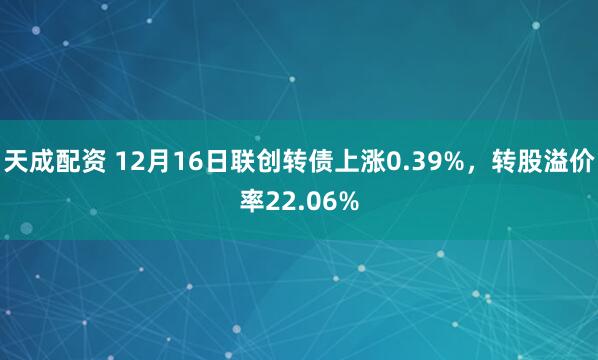 天成配资 12月16日联创转债上涨0.39%，转股溢价率22.06%