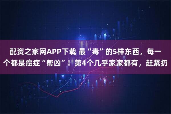 配资之家网APP下载 最“毒”的5样东西，每一个都是癌症“帮凶”！第4个几乎家家都有，赶紧扔