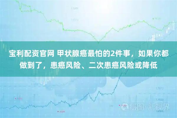 宝利配资官网 甲状腺癌最怕的2件事，如果你都做到了，患癌风险、二次患癌风险或降低