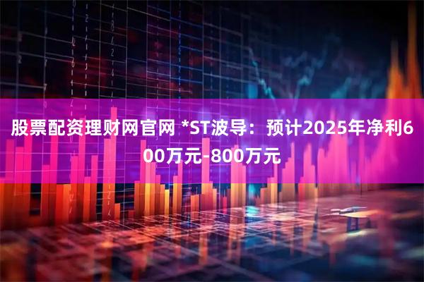 股票配资理财网官网 *ST波导：预计2025年净利600万元-800万元