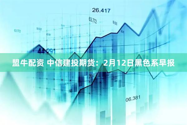 盟牛配资 中信建投期货：2月12日黑色系早报