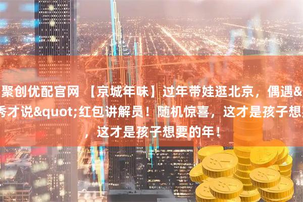 聚创优配官网 【京城年味】过年带娃逛北京，偶遇"秀才说"红包讲解员！随机惊喜，这才是孩子想要的年！