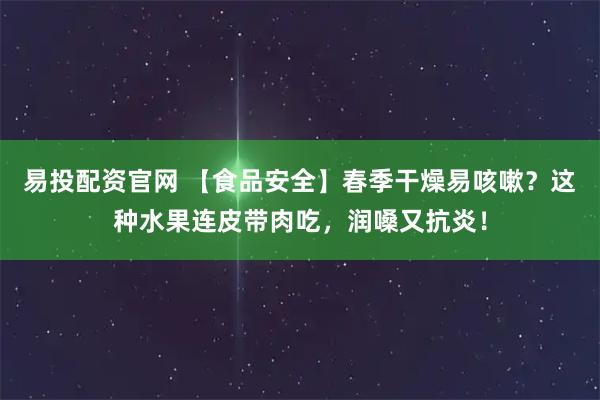 易投配资官网 【食品安全】春季干燥易咳嗽？这种水果连皮带肉吃，润嗓又抗炎！