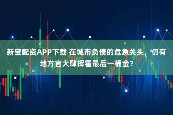 新宝配资APP下载 在城市负债的危急关头，仍有地方官大肆挥霍最后一桶金？