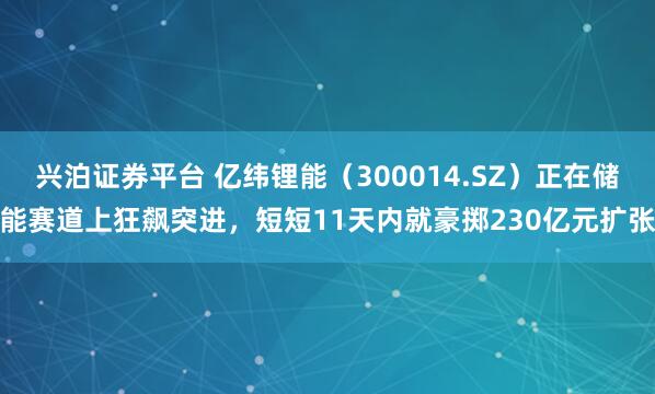 兴泊证券平台 亿纬锂能（300014.SZ）正在储能赛道上狂飙突进，短短11天内就豪掷230亿元扩张