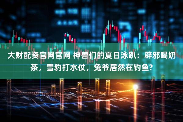 大财配资官网官网 神兽们的夏日泳趴：辟邪喝奶茶，雪豹打水仗，兔爷居然在钓鱼?