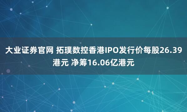 大业证券官网 拓璞数控香港IPO发行价每股26.39港元 净筹16.06亿港元