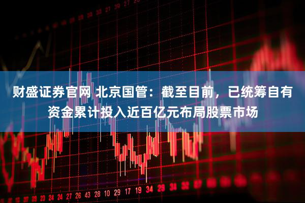财盛证券官网 北京国管：截至目前，已统筹自有资金累计投入近百亿元布局股票市场
